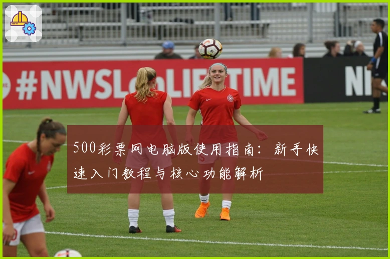 500彩票网电脑版使用指南：新手快速入门教程与核心功能解析