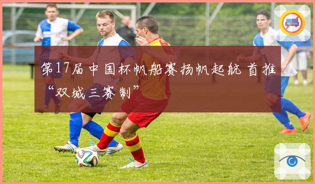 第17届中国杯帆船赛扬帆起航 首推“双城三赛制”