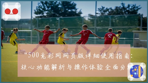 “500竞彩网网页版详细使用指南：核心功能解析与操作体验全面分析”