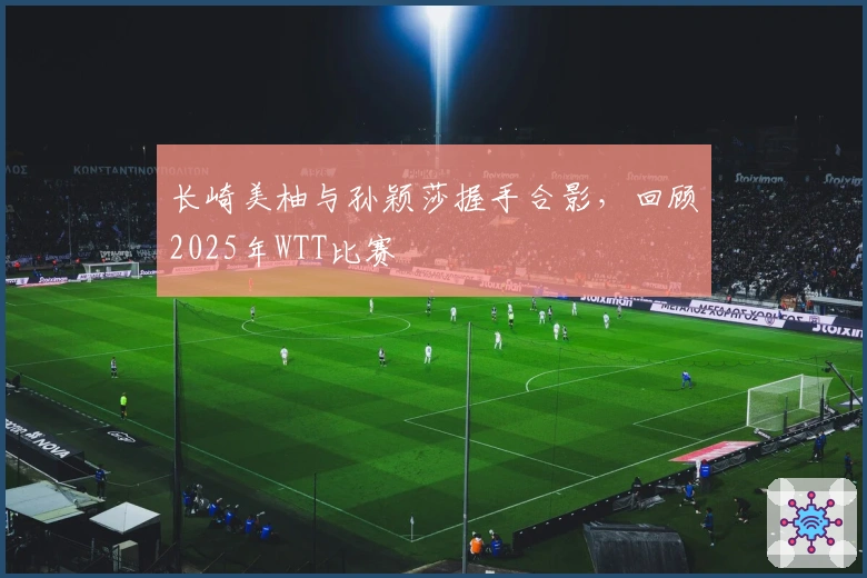 长崎美柚与孙颖莎握手合影，回顾2025年WTT比赛