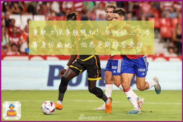 曼联力保争胜隐私！非洲杯三人参赛身份成谜，伯恩茅斯阵容受挫