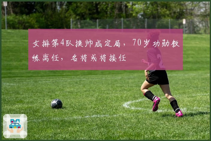 女排第4队换帅成定局，70岁功勋教练离任，名将或将接任