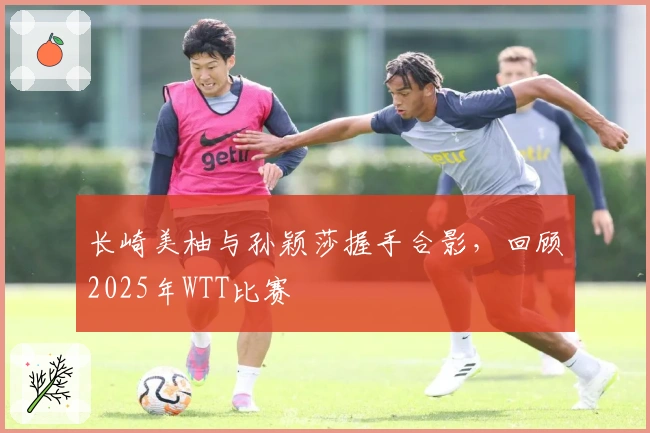 长崎美柚与孙颖莎握手合影，回顾2025年WTT比赛