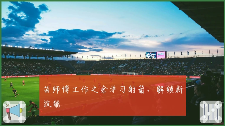 苗师傅工作之余学习射箭，解锁新技能