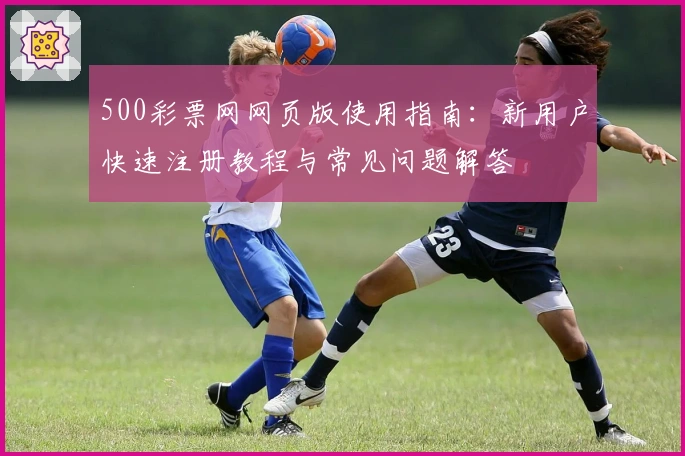 500彩票网网页版使用指南：新用户快速注册教程与常见问题解答