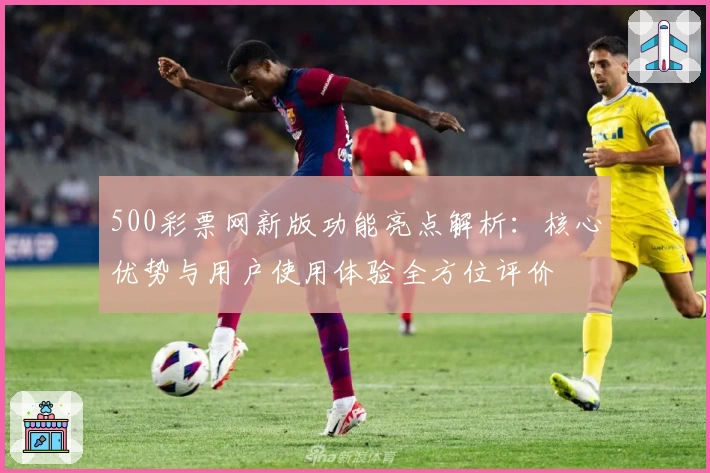 500彩票网新版功能亮点解析:核心优势与用户使用体验全方位评价