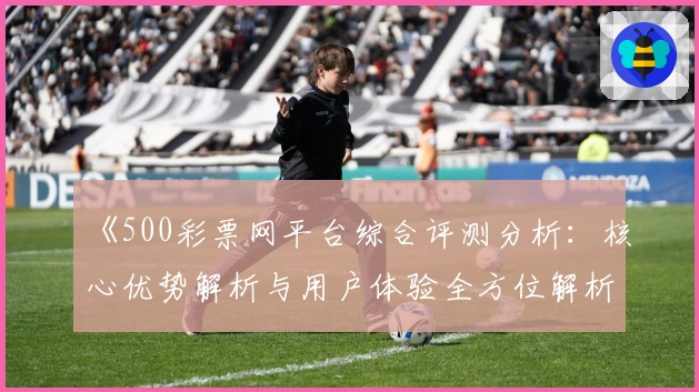 《500彩票网平台综合评测分析:核心优势解析与用户体验全方位解析》