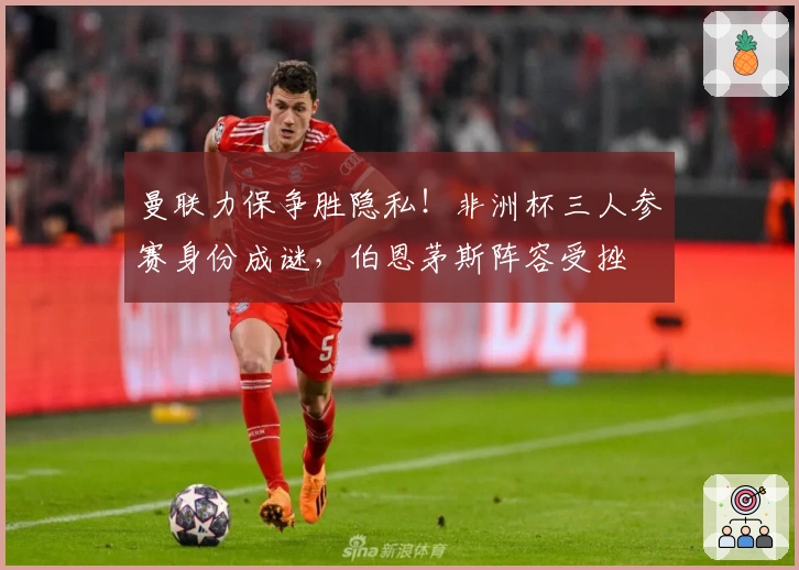 曼联力保争胜隐私！非洲杯三人参赛身份成谜，伯恩茅斯阵容受挫