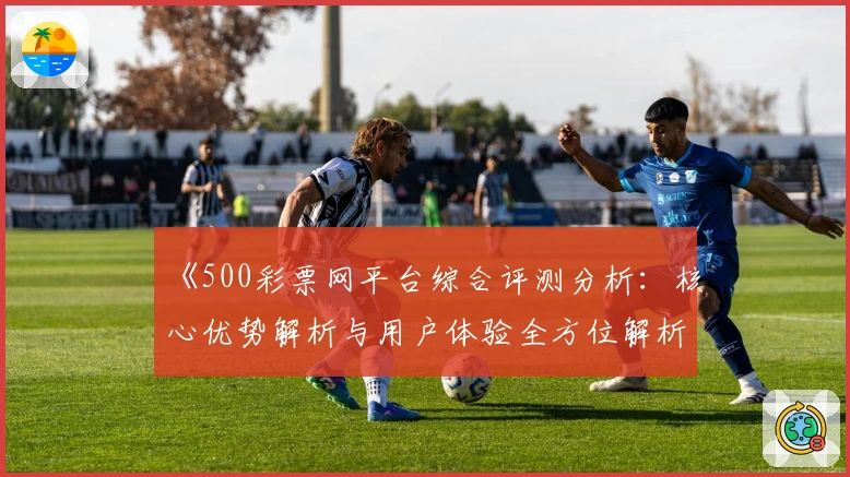 《500彩票网平台综合评测分析：核心优势解析与用户体验全方位解析》
