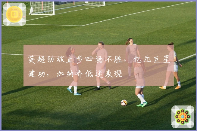 英超劲旅止步四场不胜，亿元巨星建功，加纳乔低迷表现