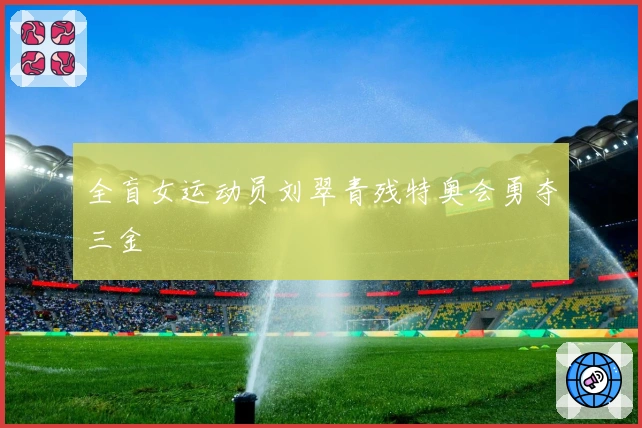全盲女运动员刘翠青残特奥会勇夺三金