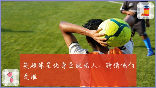 英超球星化身圣诞老人，猜猜他们是谁